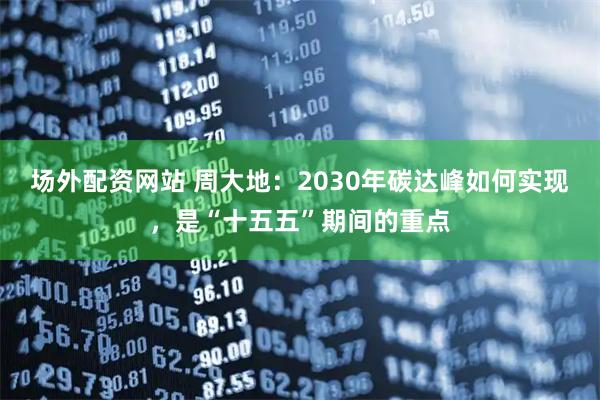 场外配资网站 周大地：2030年碳达峰如何实现，是“十五五”期间的重点