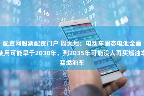 配资网股票配资门户 周大地：电动车固态电池全面使用可能早于2030年，到2035年可能没人再买燃油车