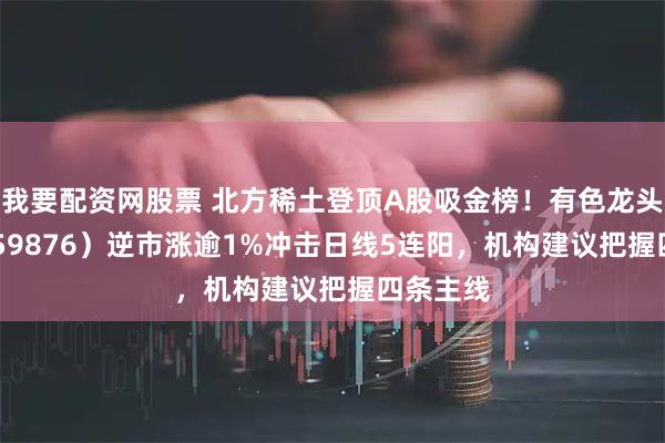 我要配资网股票 北方稀土登顶A股吸金榜！有色龙头ETF（159876）逆市涨逾1%冲击日线5连阳，机构建议把握四条主线