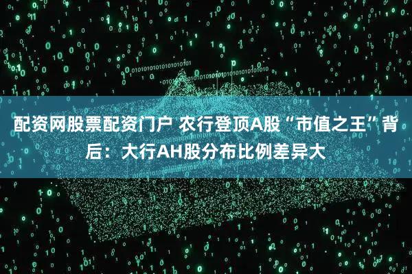 配资网股票配资门户 农行登顶A股“市值之王”背后：大行AH股分布比例差异大
