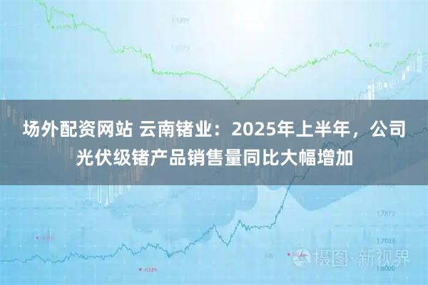 场外配资网站 云南锗业：2025年上半年，公司光伏级锗产品销售量同比大幅增加
