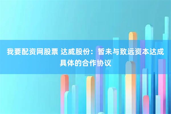 我要配资网股票 达威股份：暂未与致远资本达成具体的合作协议