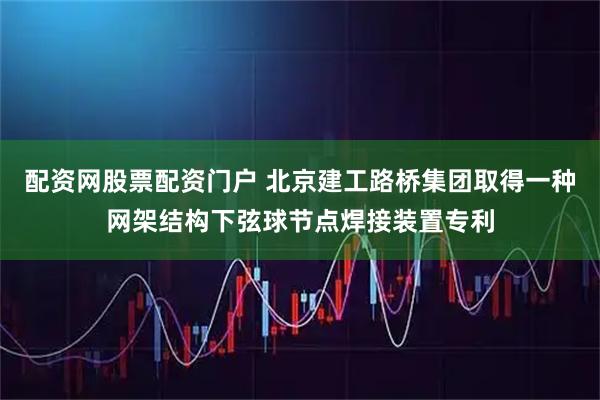 配资网股票配资门户 北京建工路桥集团取得一种网架结构下弦球节点焊接装置专利