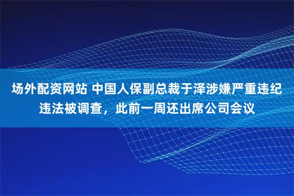 场外配资网站 中国人保副总裁于泽涉嫌严重违纪违法被调查，此前一周还出席公司会议