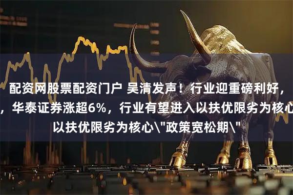 配资网股票配资门户 吴清发声！行业迎重磅利好，中资券商股拉升，华泰证券涨超6%，行业有望进入以扶优限劣为核心＂政策宽松期＂