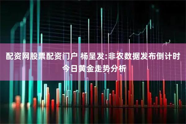 配资网股票配资门户 杨呈发:非农数据发布倒计时 今日黄金走势分析