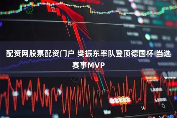 配资网股票配资门户 樊振东率队登顶德国杯 当选赛事MVP