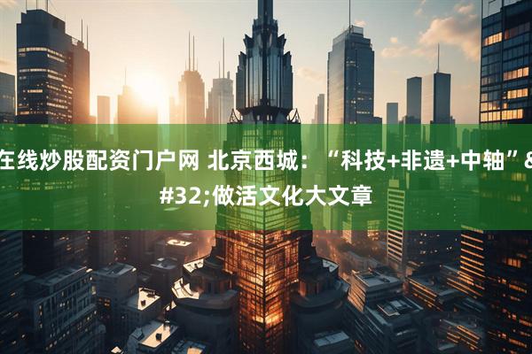 在线炒股配资门户网 北京西城：“科技+非遗+中轴” 做活文化大文章