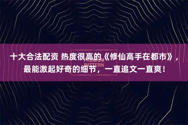 十大合法配资 热度很高的《修仙高手在都市》，最能激起好奇的细节，一直追文一直爽！