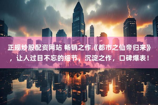 正规炒股配资网站 畅销之作《都市之仙帝归来》，让人过目不忘的细节，沉淀之作，口碑爆表！