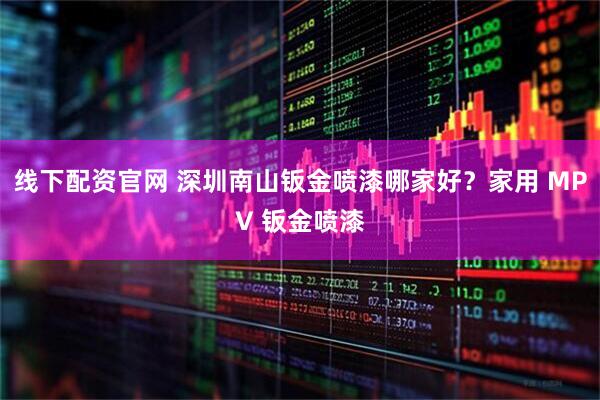 线下配资官网 深圳南山钣金喷漆哪家好？家用 MPV 钣金喷漆