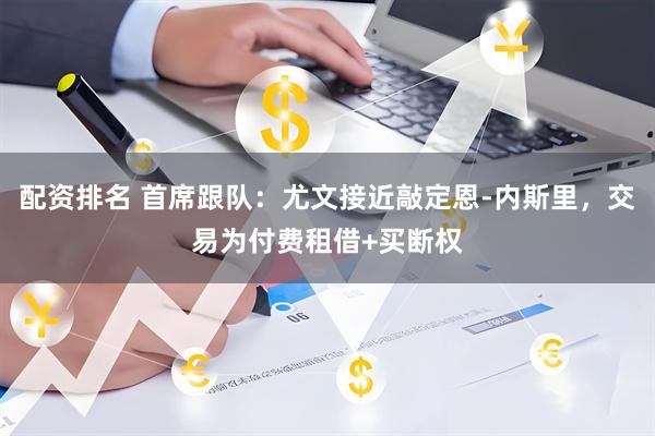 配资排名 首席跟队：尤文接近敲定恩-内斯里，交易为付费租借+买断权
