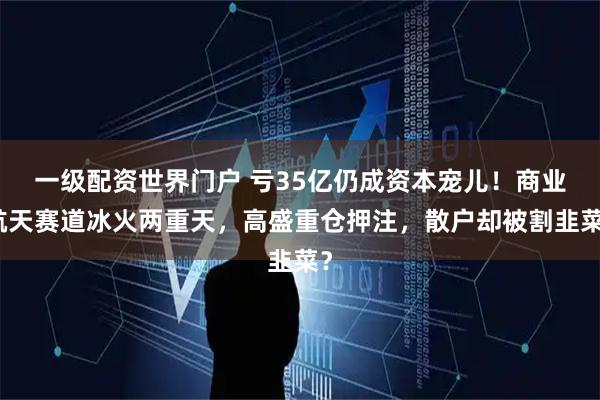 一级配资世界门户 亏35亿仍成资本宠儿！商业航天赛道冰火两重天，高盛重仓押注，散户却被割韭菜？