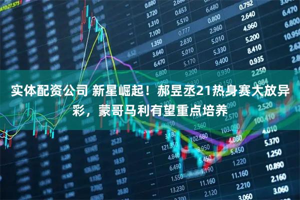 实体配资公司 新星崛起！郝昱丞21热身赛大放异彩，蒙哥马利有望重点培养