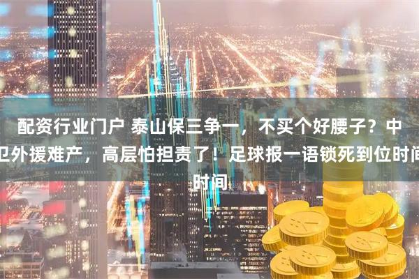 配资行业门户 泰山保三争一，不买个好腰子？中卫外援难产，高层怕担责了！足球报一语锁死到位时间