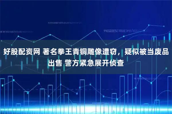 好股配资网 著名拳王青铜雕像遭窃，疑似被当废品出售 警方紧急展开侦查