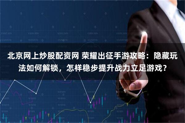 北京网上炒股配资网 荣耀出征手游攻略：隐藏玩法如何解锁，怎样稳步提升战力立足游戏？