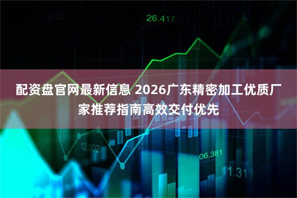 配资盘官网最新信息 2026广东精密加工优质厂家推荐指南高效交付优先