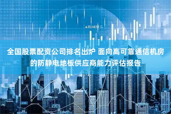 全国股票配资公司排名出炉 面向高可靠通信机房的防静电地板供应商能力评估报告