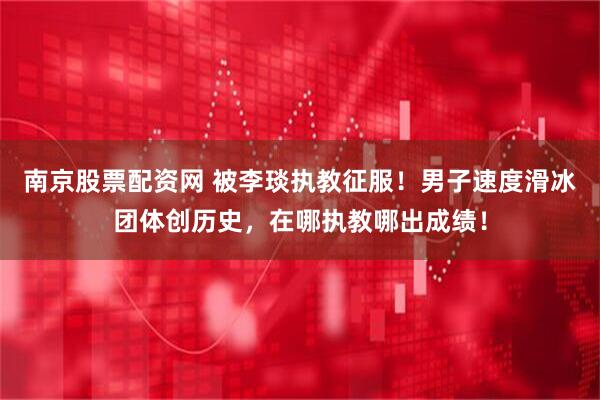 南京股票配资网 被李琰执教征服！男子速度滑冰团体创历史，在哪执教哪出成绩！