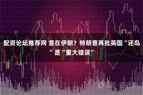配资论坛推荐网 意在伊朗？特朗普再批英国“还岛”是“重大错误”