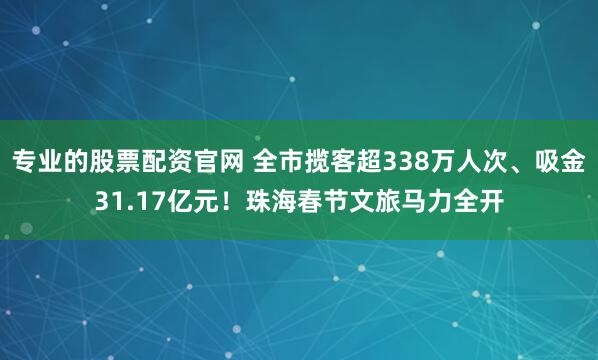 专业的股票配资官网 全市揽客超338万人次、吸金31.17亿元！珠海春节文旅马力全开