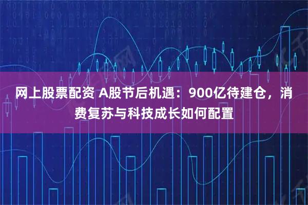 网上股票配资 A股节后机遇：900亿待建仓，消费复苏与科技成长如何配置
