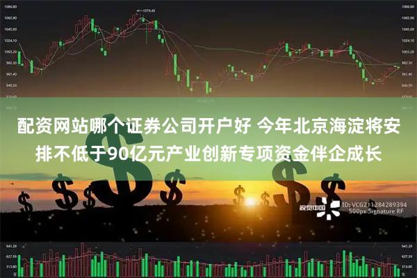 配资网站哪个证券公司开户好 今年北京海淀将安排不低于90亿元产业创新专项资金伴企成长