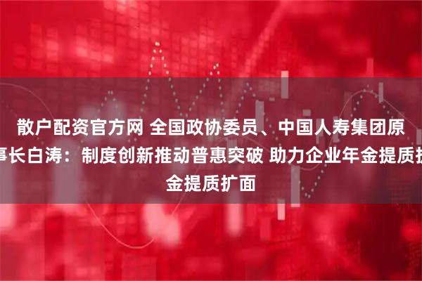 散户配资官方网 全国政协委员、中国人寿集团原董事长白涛：制度创新推动普惠突破 助力企业年金提质扩面