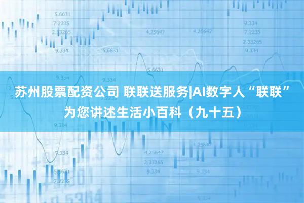 苏州股票配资公司 联联送服务|AI数字人“联联”为您讲述生活小百科（九十五）