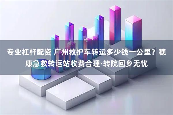专业杠杆配资 广州救护车转运多少钱一公里？穗康急救转运站收费合理·转院回乡无忧