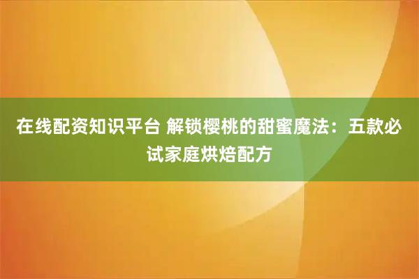 在线配资知识平台 解锁樱桃的甜蜜魔法：五款必试家庭烘焙配方