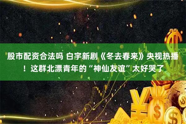 股市配资合法吗 白宇新剧《冬去春来》央视热播！这群北漂青年的“神仙友谊”太好哭了