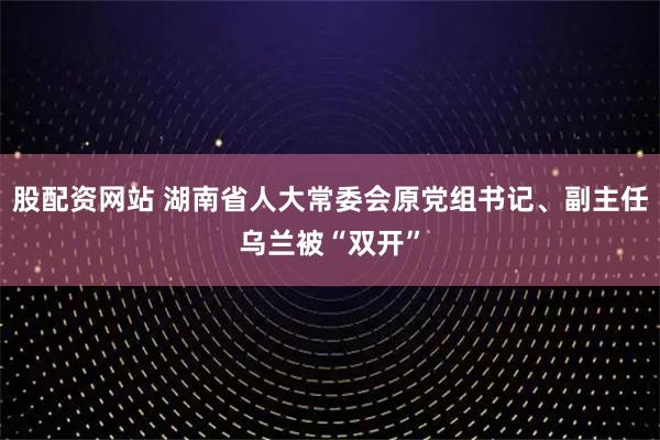 股配资网站 湖南省人大常委会原党组书记、副主任乌兰被“双开”