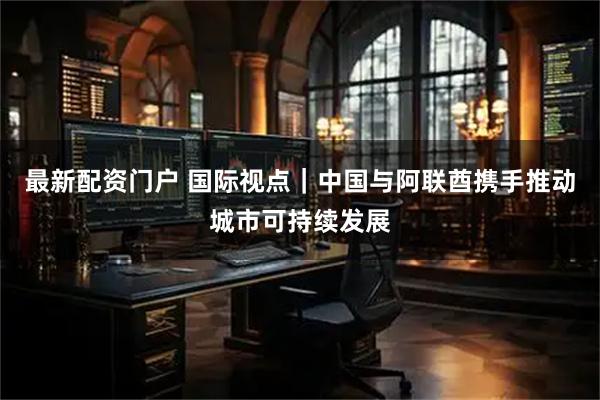 最新配资门户 国际视点|中国与阿联酋携手推动城市可持续发展