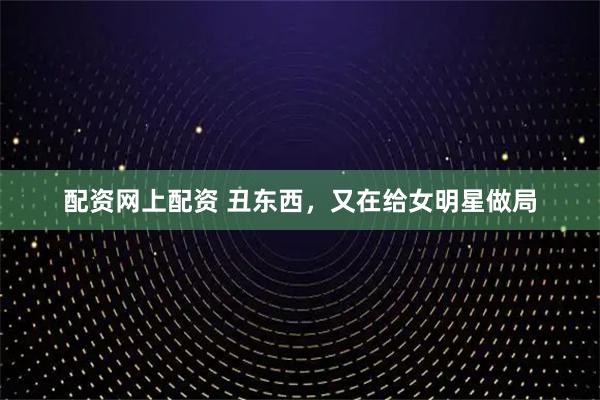 配资网上配资 丑东西，又在给女明星做局
