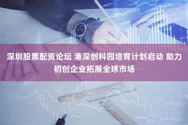 深圳股票配资论坛 港深创科园培育计划启动 助力初创企业拓展全球市场