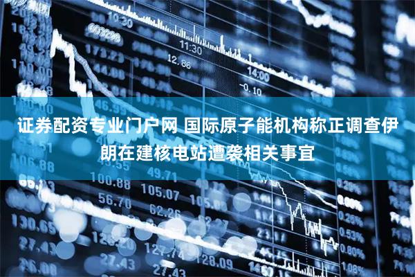 证券配资专业门户网 国际原子能机构称正调查伊朗在建核电站遭袭相关事宜