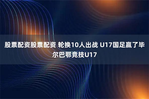 股票配资股票配资 轮换10人出战 U17国足赢了毕尔巴鄂竞技U17