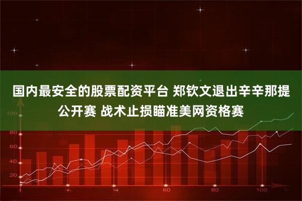 国内最安全的股票配资平台 郑钦文退出辛辛那提公开赛 战术止损瞄准美网资格赛