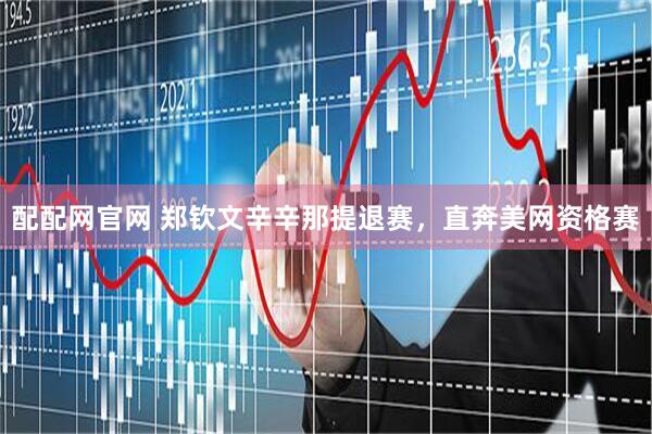 配配网官网 郑钦文辛辛那提退赛，直奔美网资格赛