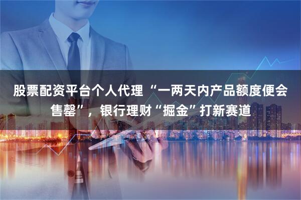 股票配资平台个人代理 “一两天内产品额度便会售罄”，银行理财“掘金”打新赛道