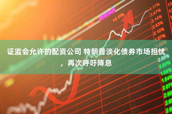 证监会允许的配资公司 特朗普淡化债券市场担忧，再次呼吁降息