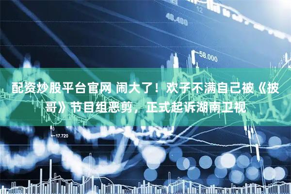 配资炒股平台官网 闹大了!欢子不满自己被《披哥》节目组恶剪,正式起诉湖南卫视