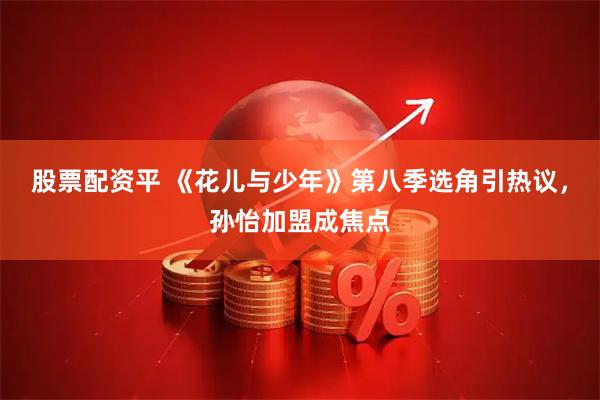 股票配资平 《花儿与少年》第八季选角引热议，孙怡加盟成焦点